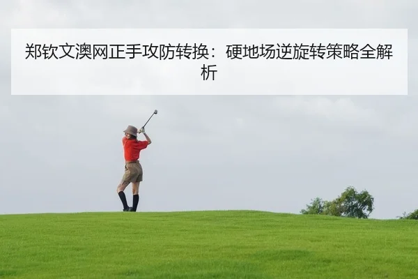 郑钦文澳网正手攻防转换：硬地场逆旋转策略全解析